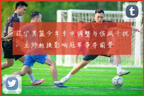 辽宁男篮今年季中调整与伤病干扰，主帅轮换影响冠军争夺前景