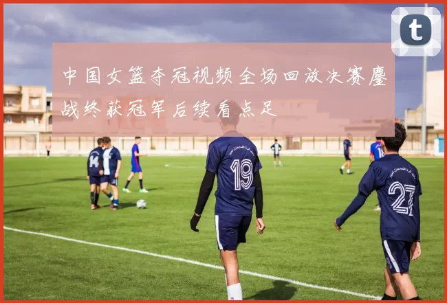 中国女篮夺冠视频全场回放决赛鏖战终获冠军后续看点足