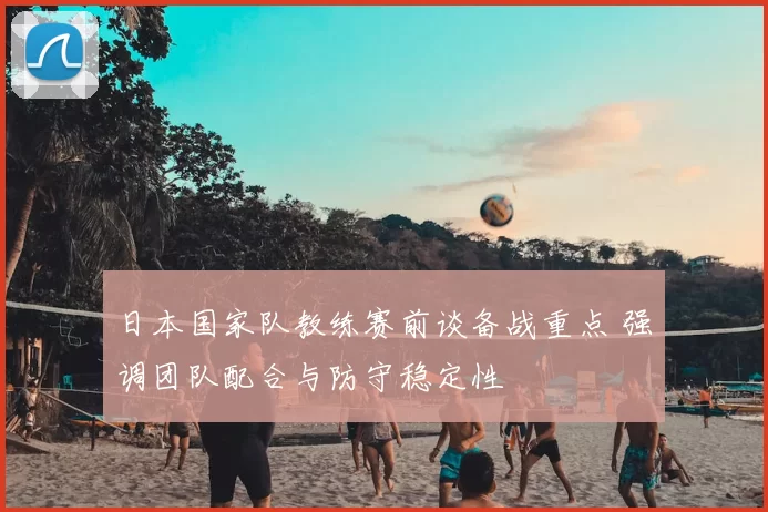 日本国家队教练赛前谈备战重点 强调团队配合与防守稳定性