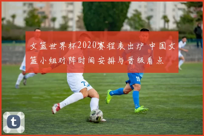 女篮世界杯2020赛程表出炉 中国女篮小组对阵时间安排与晋级看点