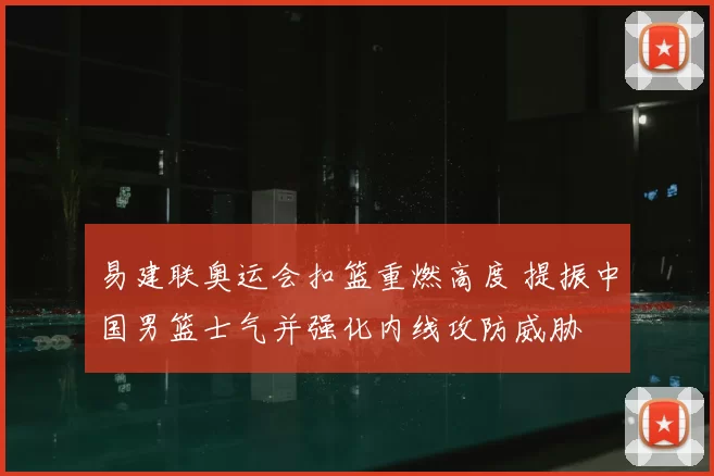 易建联奥运会扣篮重燃高度 提振中国男篮士气并强化内线攻防威胁