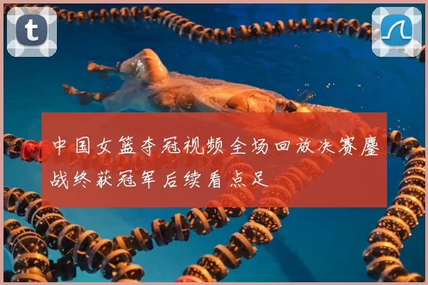 中国女篮夺冠视频全场回放决赛鏖战终获冠军后续看点足