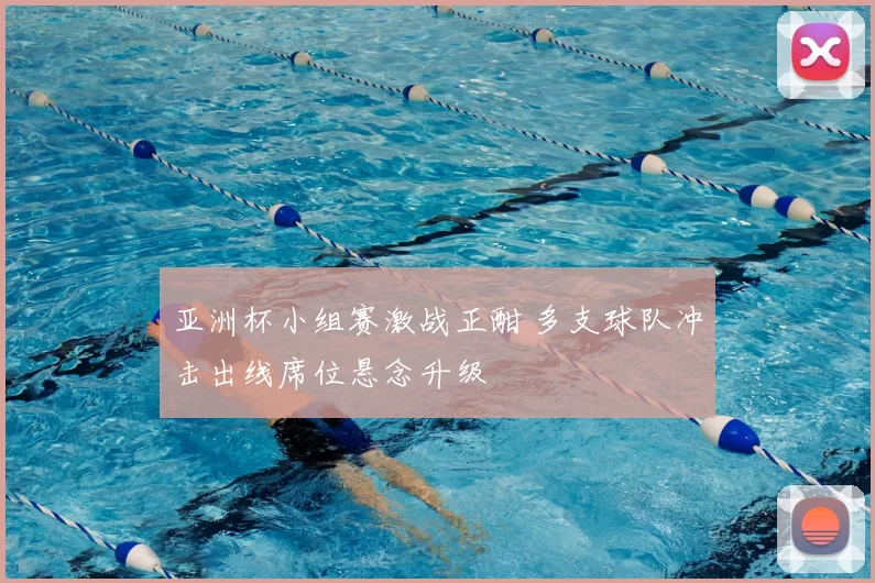 亚洲杯小组赛激战正酣 多支球队冲击出线席位悬念升级