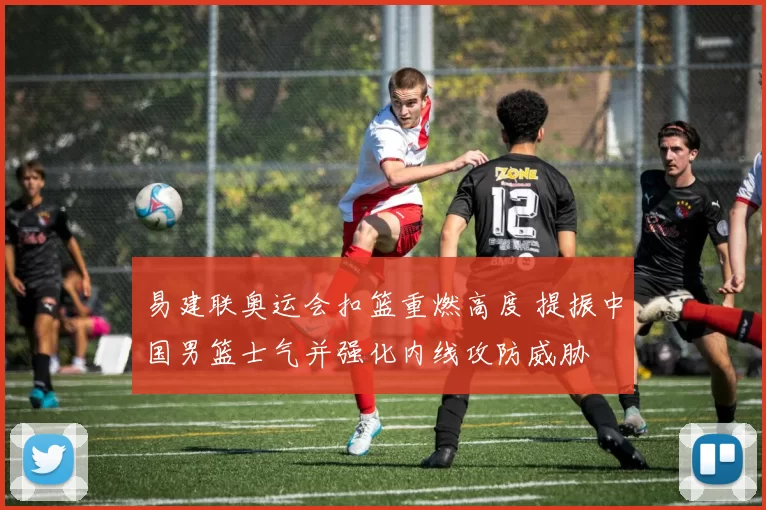 易建联奥运会扣篮重燃高度 提振中国男篮士气并强化内线攻防威胁