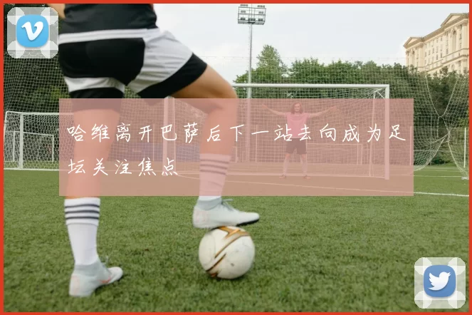 哈维离开巴萨后下一站去向成为足坛关注焦点