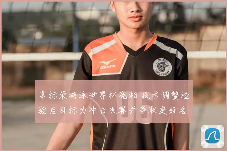 辜标荣游泳世界杯亮相 技术调整检验后目标为冲击决赛并争取更好名次