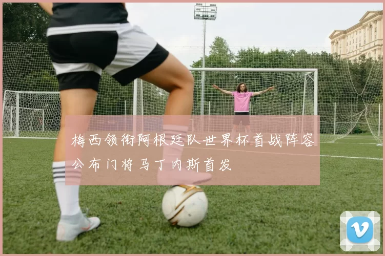 梅西领衔阿根廷队世界杯首战阵容公布门将马丁内斯首发