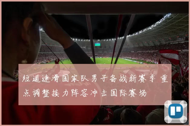 短道速滑国家队男子备战新赛季 重点调整接力阵容冲击国际赛场