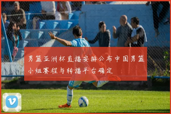 男篮亚洲杯直播安排公布中国男篮小组赛程与转播平台确定