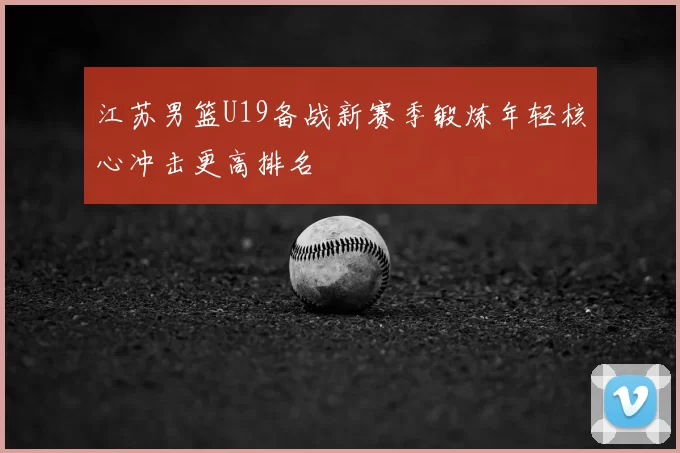 江苏男篮U19备战新赛季锻炼年轻核心冲击更高排名