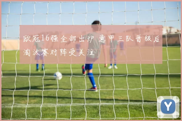 欧冠16强全部出炉 意甲三队晋级后淘汰赛对阵受关注