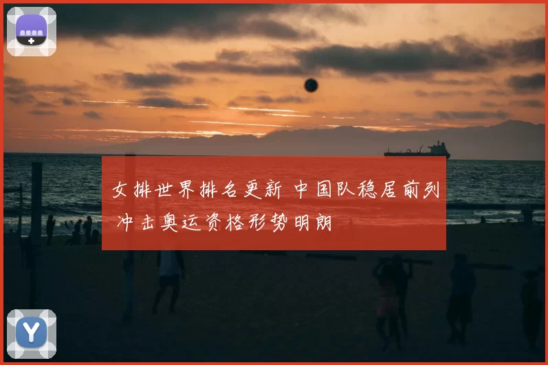 女排世界排名更新 中国队稳居前列 冲击奥运资格形势明朗