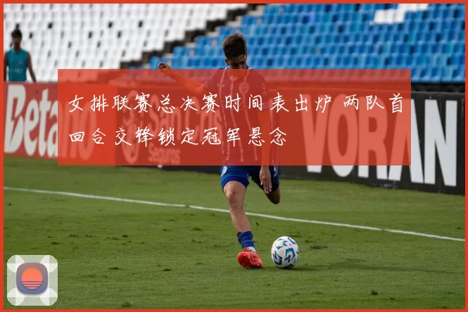 女排联赛总决赛时间表出炉 两队首回合交锋锁定冠军悬念