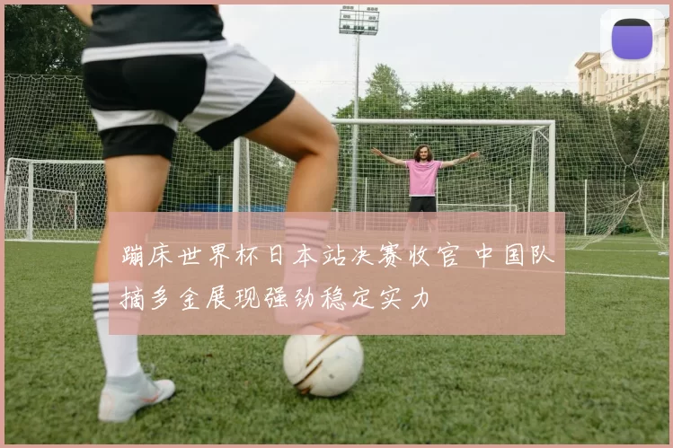 蹦床世界杯日本站决赛收官 中国队摘多金展现强劲稳定实力