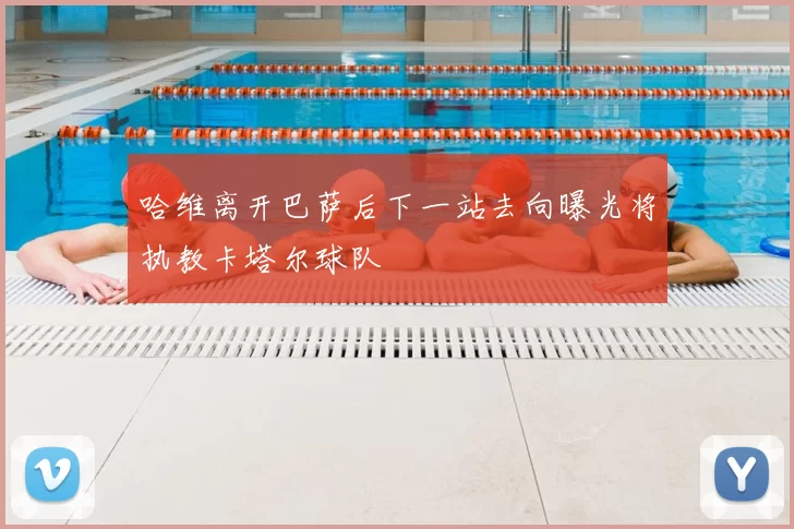 哈维离开巴萨后下一站去向曝光将执教卡塔尔球队