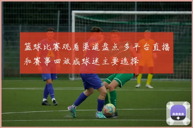 篮球比赛观看渠道盘点 多平台直播和赛事回放成球迷主要选择