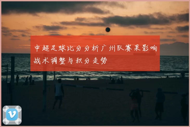 中超足球比分分析广州队赛果影响战术调整与积分走势