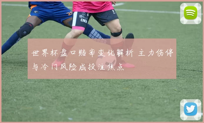世界杯盘口赔率变化解析 主力伤停与冷门风险成投注焦点