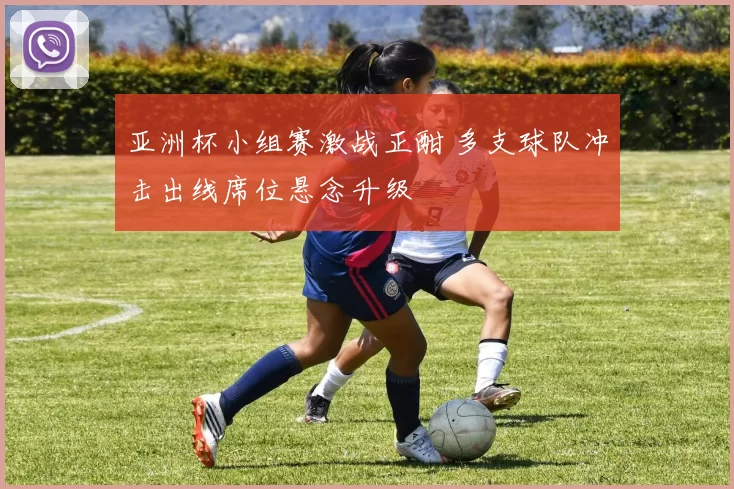 亚洲杯小组赛激战正酣 多支球队冲击出线席位悬念升级