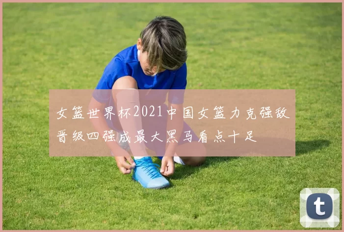 女篮世界杯2021中国女篮力克强敌晋级四强成最大黑马看点十足