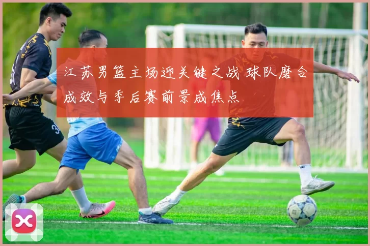 江苏男篮主场迎关键之战 球队磨合成效与季后赛前景成焦点