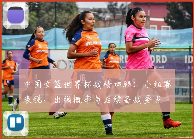 中国女篮世界杯战绩回顾：小组赛表现、出线概率与后续备战要点