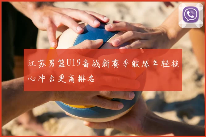 江苏男篮U19备战新赛季锻炼年轻核心冲击更高排名
