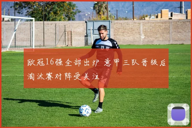 欧冠16强全部出炉 意甲三队晋级后淘汰赛对阵受关注