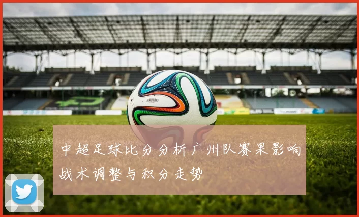 中超足球比分分析广州队赛果影响战术调整与积分走势