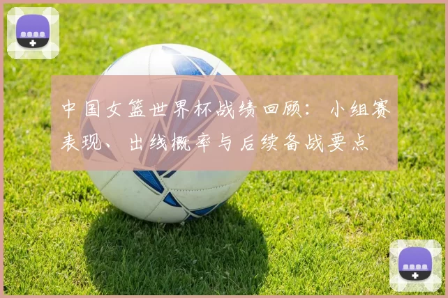 中国女篮世界杯战绩回顾：小组赛表现、出线概率与后续备战要点