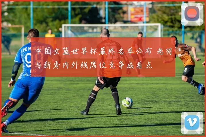 中国女篮世界杯最终名单公布 老将与新秀内外线席位竞争成看点