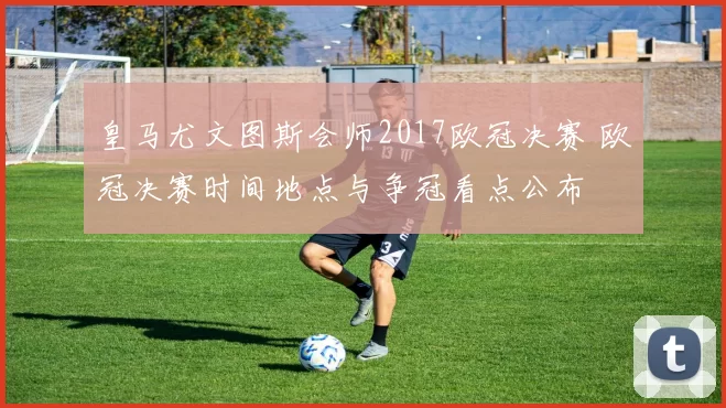 皇马尤文图斯会师2017欧冠决赛 欧冠决赛时间地点与争冠看点公布