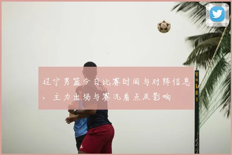 辽宁男篮今日比赛时间与对阵信息,主力出场与赛况看点及影响