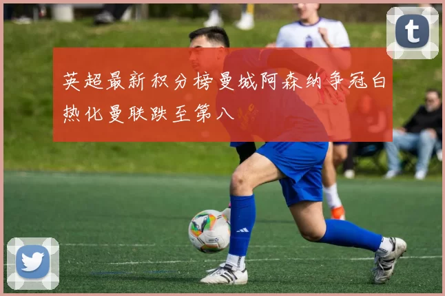 英超最新积分榜曼城阿森纳争冠白热化曼联跌至第八