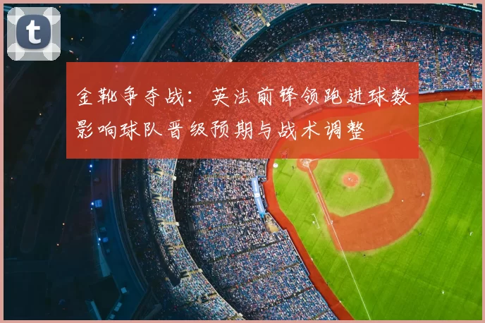 金靴争夺战：英法前锋领跑进球数影响球队晋级预期与战术调整