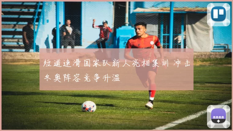 短道速滑国家队新人亮相集训 冲击冬奥阵容竞争升温