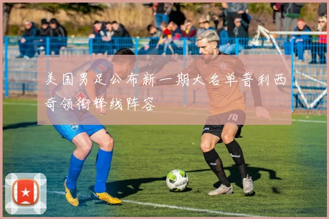 美国男足公布新一期大名单普利西奇领衔锋线阵容