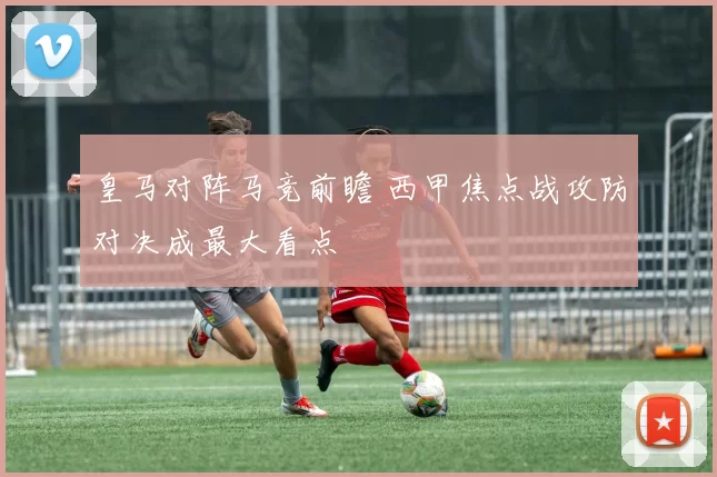 皇马对阵马竞前瞻 西甲焦点战攻防对决成最大看点