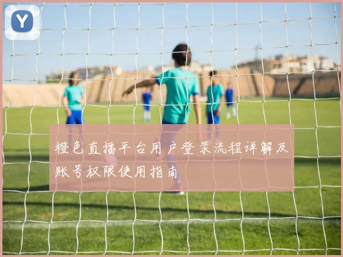 橙色直播平台用户登录流程详解及账号权限使用指南